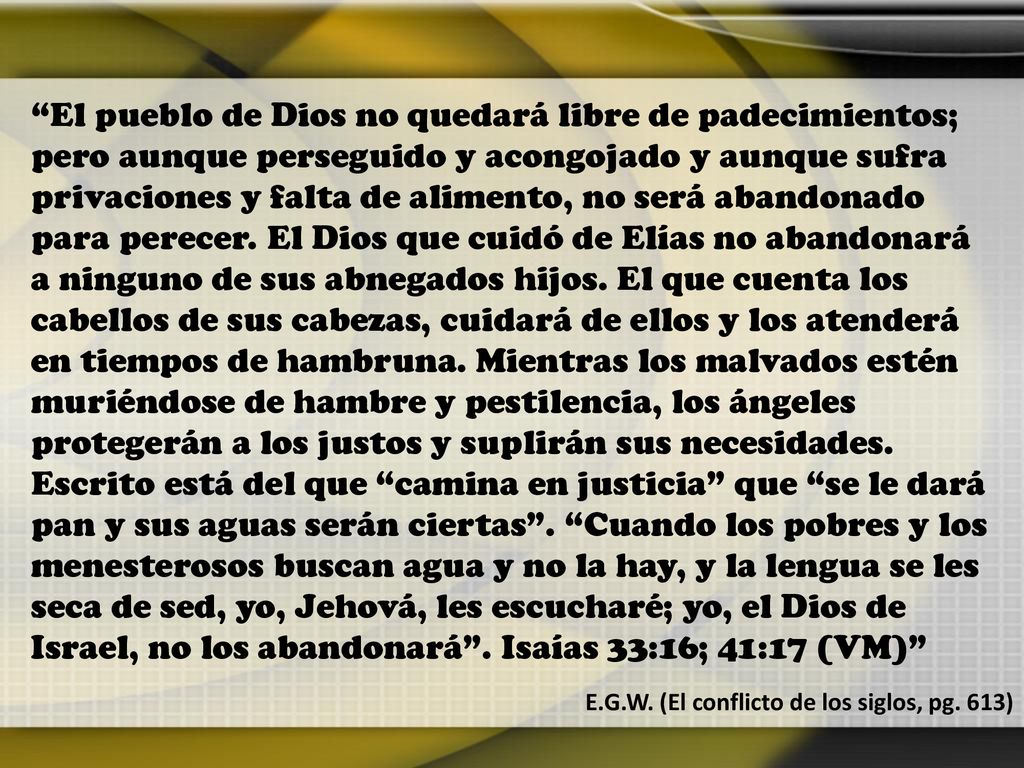 El pueblo de Dios no quedará libre de padecimientos; pero aunque perseguido y acongojado y aunque sufra privaciones y falta de alimento, no será abandonado para perecer. El Dios que cuidó de Elías no abandonará a ninguno de sus abnegados hijos. El que cuenta los cabellos de sus cabezas, cuidará de ellos y los atenderá en tiempos de hambruna. Mientras los malvados estén muriéndose de hambre y pestilencia, los ángeles protegerán a los justos y suplirán sus necesidades. Escrito está del que camina en justicia que se le dará pan y sus aguas serán ciertas . Cuando los pobres y los menesterosos buscan agua y no la hay, y la lengua se les seca de sed, yo, Jehová, les escucharé; yo, el Dios de Israel, no los abandonará . Isaías 33:16; 41:17 (VM)