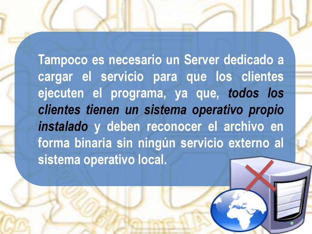 Tampoco es necesario un Server dedicado a cargar el servicio para que los clientes ejecuten el programa, ya que, todos los clientes tienen un sistema operativo propio instalado y deben reconocer el archivo en forma binaria sin ningún servicio externo al sistema operativo local.