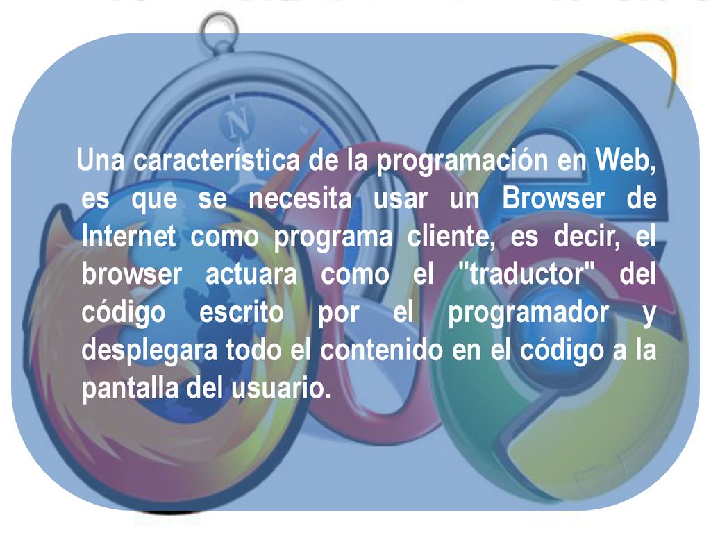 Una característica de la programación en Web, es que se necesita usar un Browser de Internet como programa cliente, es decir, el browser actuara como el traductor del código escrito por el programador y desplegara todo el contenido en el código a la pantalla del usuario.