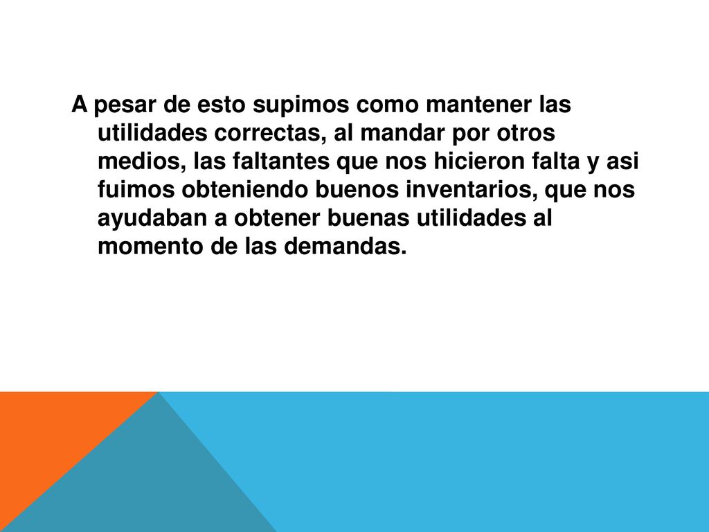 A pesar de esto supimos como mantener las utilidades correctas, al mandar por otros medios, las faltantes que nos hicieron falta y asi fuimos obteniendo buenos inventarios, que nos ayudaban a obtener buenas utilidades al momento de las demandas.