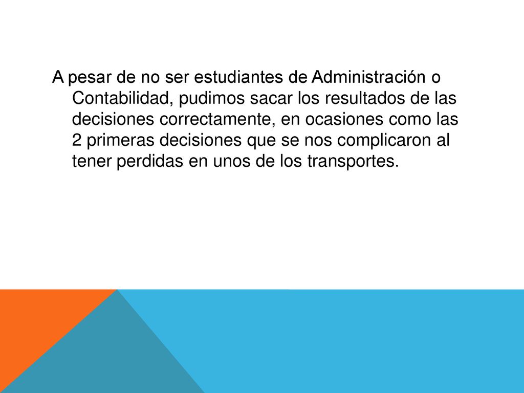 A pesar de no ser estudiantes de Administración o Contabilidad, pudimos sacar los resultados de las decisiones correctamente, en ocasiones como las 2 primeras decisiones que se nos complicaron al tener perdidas en unos de los transportes.