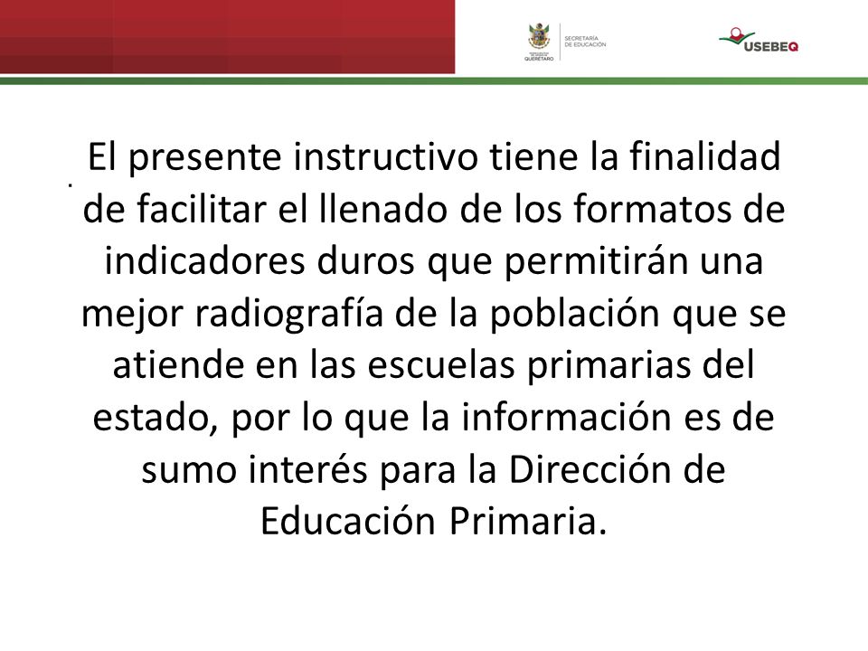 El presente instructivo tiene la finalidad de facilitar el llenado de los formatos de indicadores duros que permitirán una mejor radiografía de la población que se atiende en las escuelas primarias del estado, por lo que la información es de sumo interés para la Dirección de Educación Primaria.