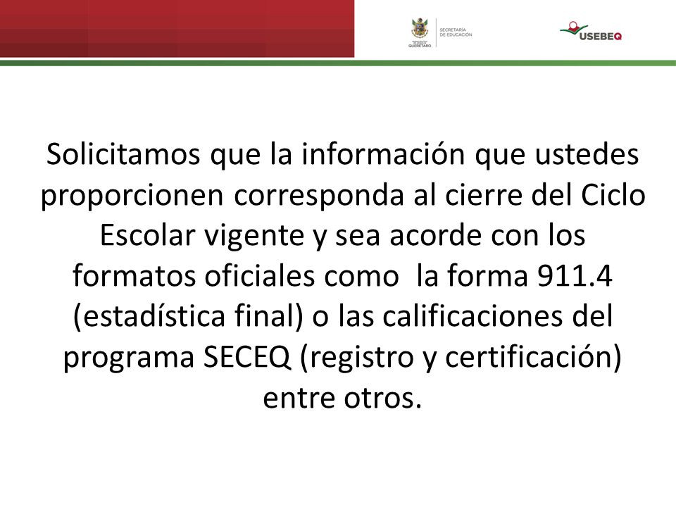 Solicitamos que la información que ustedes proporcionen corresponda al cierre del Ciclo Escolar vigente y sea acorde con los formatos oficiales como la forma (estadística final) o las calificaciones del programa SECEQ (registro y certificación) entre otros.