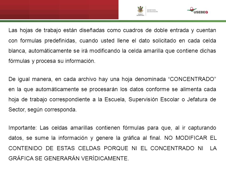 Las hojas de trabajo están diseñadas como cuadros de doble entrada y cuentan con formulas predefinidas, cuando usted llene el dato solicitado en cada celda blanca, automáticamente se irá modificando la celda amarilla que contiene dichas fórmulas y procesa su información.
