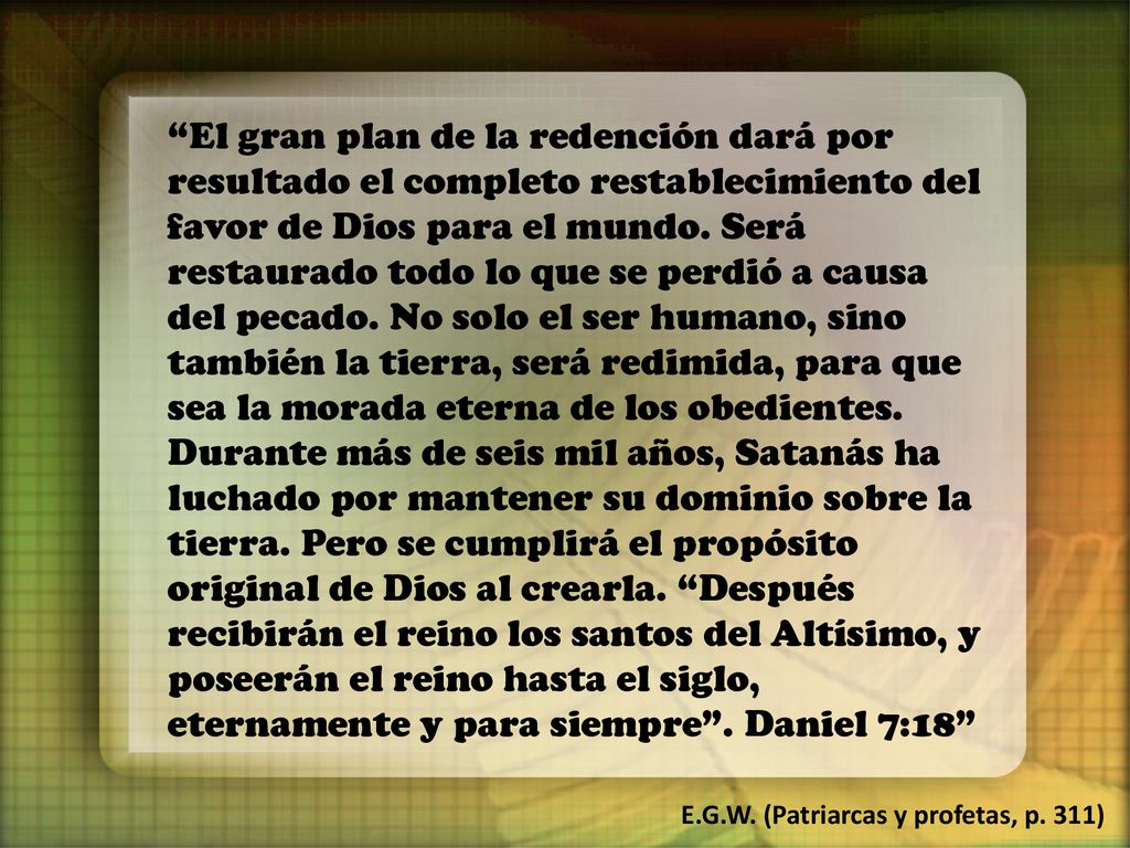 El gran plan de la redención dará por resultado el completo restablecimiento del favor de Dios para el mundo. Será restaurado todo lo que se perdió a causa del pecado. No solo el ser humano, sino también la tierra, será redimida, para que sea la morada eterna de los obedientes. Durante más de seis mil años, Satanás ha luchado por mantener su dominio sobre la tierra. Pero se cumplirá el propósito original de Dios al crearla. Después recibirán el reino los santos del Altísimo, y poseerán el reino hasta el siglo, eternamente y para siempre . Daniel 7:18