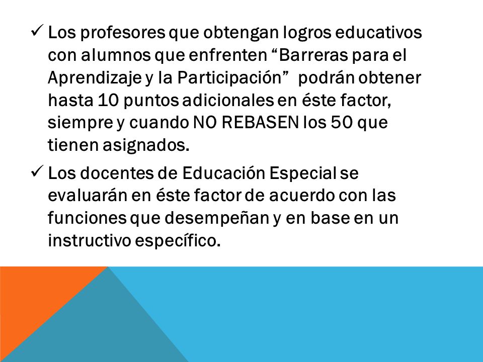 Los profesores que obtengan logros educativos con alumnos que enfrenten Barreras para el Aprendizaje y la Participación podrán obtener hasta 10 puntos adicionales en éste factor, siempre y cuando NO REBASEN los 50 que tienen asignados.