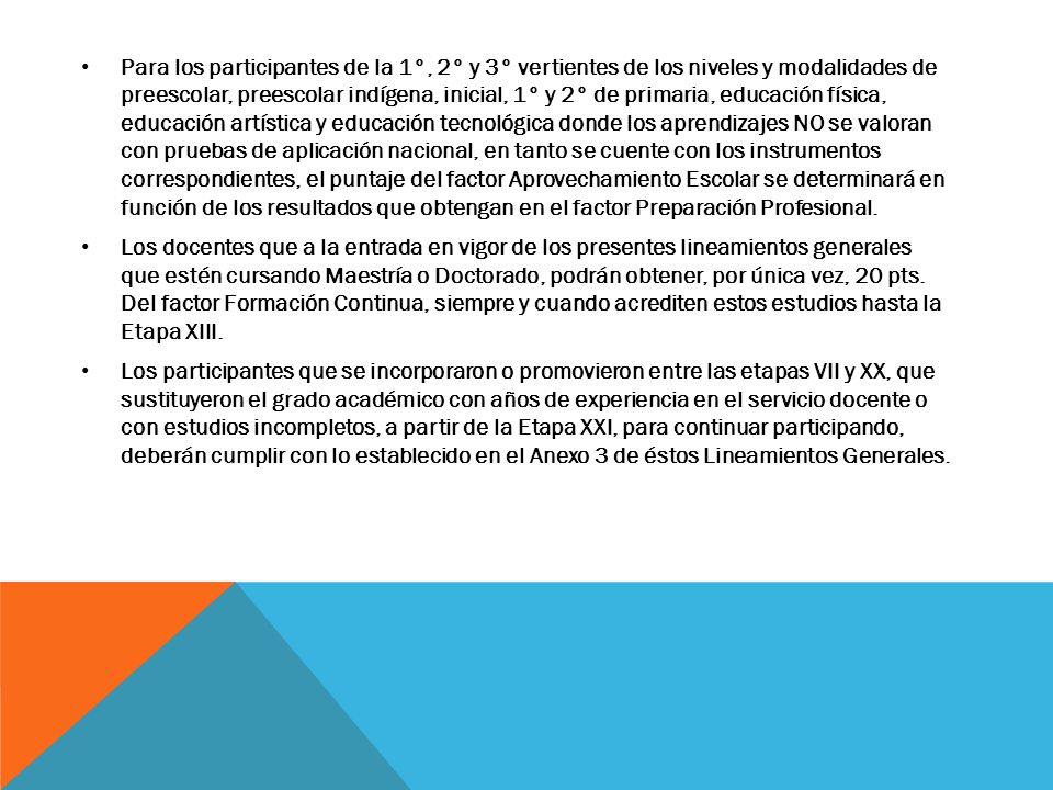 Para los participantes de la 1°, 2° y 3° vertientes de los niveles y modalidades de preescolar, preescolar indígena, inicial, 1° y 2° de primaria, educación física, educación artística y educación tecnológica donde los aprendizajes NO se valoran con pruebas de aplicación nacional, en tanto se cuente con los instrumentos correspondientes, el puntaje del factor Aprovechamiento Escolar se determinará en función de los resultados que obtengan en el factor Preparación Profesional.
