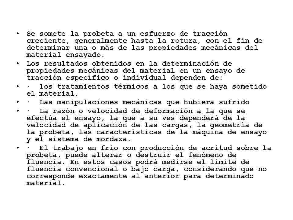 Se somete la probeta a un esfuerzo de tracción creciente, generalmente hasta la rotura, con el fin de determinar una o más de las propiedades mecánicas del material ensayado.