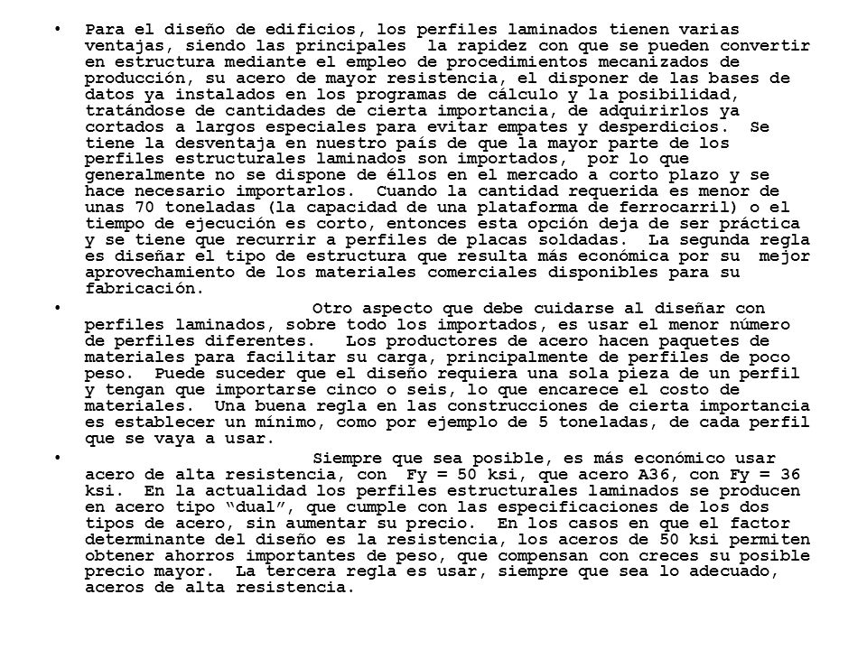 Para el diseño de edificios, los perfiles laminados tienen varias ventajas, siendo las principales la rapidez con que se pueden convertir en estructura mediante el empleo de procedimientos mecanizados de producción, su acero de mayor resistencia, el disponer de las bases de datos ya instalados en los programas de cálculo y la posibilidad, tratándose de cantidades de cierta importancia, de adquirirlos ya cortados a largos especiales para evitar empates y desperdicios. Se tiene la desventaja en nuestro país de que la mayor parte de los perfiles estructurales laminados son importados, por lo que generalmente no se dispone de éllos en el mercado a corto plazo y se hace necesario importarlos. Cuando la cantidad requerida es menor de unas 70 toneladas (la capacidad de una plataforma de ferrocarril) o el tiempo de ejecución es corto, entonces esta opción deja de ser práctica y se tiene que recurrir a perfiles de placas soldadas. La segunda regla es diseñar el tipo de estructura que resulta más económica por su mejor aprovechamiento de los materiales comerciales disponibles para su fabricación.