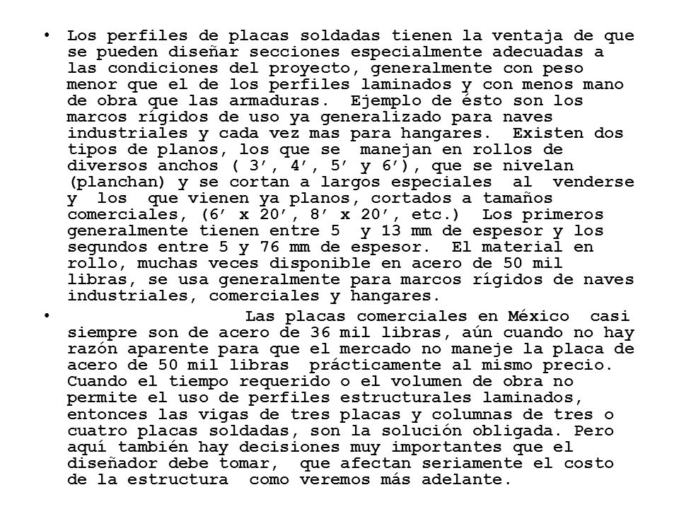 Los perfiles de placas soldadas tienen la ventaja de que se pueden diseñar secciones especialmente adecuadas a las condiciones del proyecto, generalmente con peso menor que el de los perfiles laminados y con menos mano de obra que las armaduras. Ejemplo de ésto son los marcos rígidos de uso ya generalizado para naves industriales y cada vez mas para hangares. Existen dos tipos de planos, los que se manejan en rollos de diversos anchos ( 3’, 4’, 5’ y 6’), que se nivelan (planchan) y se cortan a largos especiales al venderse y los que vienen ya planos, cortados a tamaños comerciales, (6’ x 20’, 8’ x 20’, etc.) Los primeros generalmente tienen entre 5 y 13 mm de espesor y los segundos entre 5 y 76 mm de espesor. El material en rollo, muchas veces disponible en acero de 50 mil libras, se usa generalmente para marcos rígidos de naves industriales, comerciales y hangares.