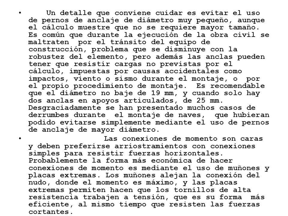 Un detalle que conviene cuidar es evitar el uso de pernos de anclaje de diámetro muy pequeño, aunque el cálculo muestre que no se requiere mayor tamaño. Es común que durante la ejecución de la obra civil se maltraten por el tránsito del equipo de construcción, problema que se disminuye con la robustez del elemento, pero además las anclas pueden tener que resistir cargas no previstas por el cálculo, impuestas por causas accidentales como impactos, viento o sismo durante el montaje, o por el propio procedimiento de montaje. Es recomendable que el diámetro no baje de 19 mm, y cuando solo hay dos anclas en apoyos articulados, de 25 mm. Desgraciadamente se han presentado muchos casos de derrumbes durante el montaje de naves, que hubieran podido evitarse simplemente mediante el uso de pernos de anclaje de mayor diámetro.