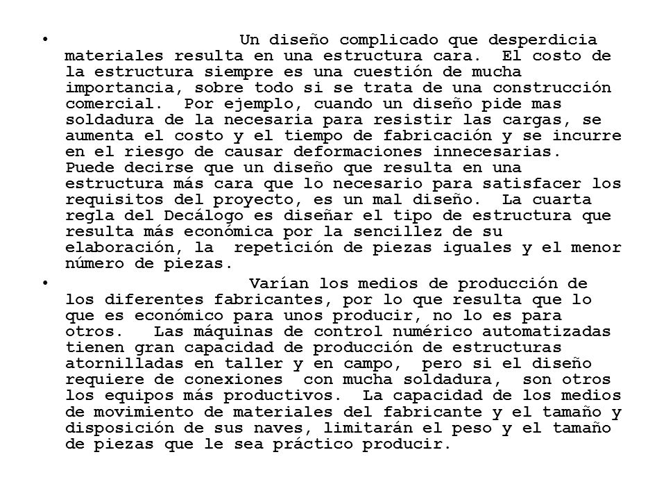 Un diseño complicado que desperdicia materiales resulta en una estructura cara. El costo de la estructura siempre es una cuestión de mucha importancia, sobre todo si se trata de una construcción comercial. Por ejemplo, cuando un diseño pide mas soldadura de la necesaria para resistir las cargas, se aumenta el costo y el tiempo de fabricación y se incurre en el riesgo de causar deformaciones innecesarias. Puede decirse que un diseño que resulta en una estructura más cara que lo necesario para satisfacer los requisitos del proyecto, es un mal diseño. La cuarta regla del Decálogo es diseñar el tipo de estructura que resulta más económica por la sencillez de su elaboración, la repetición de piezas iguales y el menor número de piezas.