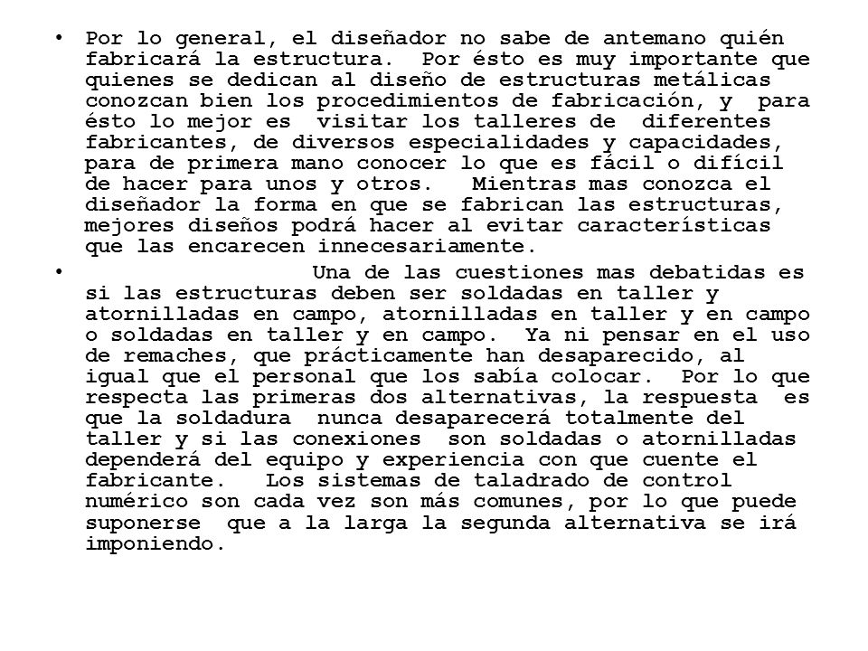 Por lo general, el diseñador no sabe de antemano quién fabricará la estructura. Por ésto es muy importante que quienes se dedican al diseño de estructuras metálicas conozcan bien los procedimientos de fabricación, y para ésto lo mejor es visitar los talleres de diferentes fabricantes, de diversos especialidades y capacidades, para de primera mano conocer lo que es fácil o difícil de hacer para unos y otros. Mientras mas conozca el diseñador la forma en que se fabrican las estructuras, mejores diseños podrá hacer al evitar características que las encarecen innecesariamente.