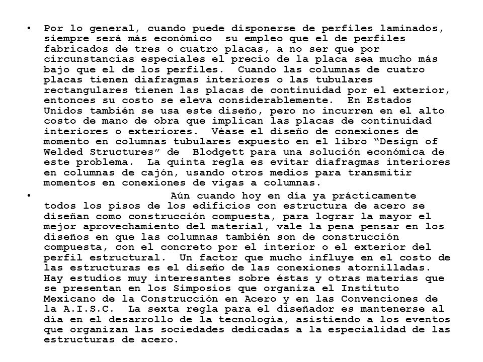 Por lo general, cuando puede disponerse de perfiles laminados, siempre será más económico su empleo que el de perfiles fabricados de tres o cuatro placas, a no ser que por circunstancias especiales el precio de la placa sea mucho más bajo que el de los perfiles. Cuando las columnas de cuatro placas tienen diafragmas interiores o las tubulares rectangulares tienen las placas de continuidad por el exterior, entonces su costo se eleva considerablemente. En Estados Unidos también se usa este diseño, pero no incurren en el alto costo de mano de obra que implican las placas de continuidad interiores o exteriores. Véase el diseño de conexiones de momento en columnas tubulares expuesto en el libro Design of Welded Structures de Blodgett para una solución económica de este problema. La quinta regla es evitar diafragmas interiores en columnas de cajón, usando otros medios para transmitir momentos en conexiones de vigas a columnas.