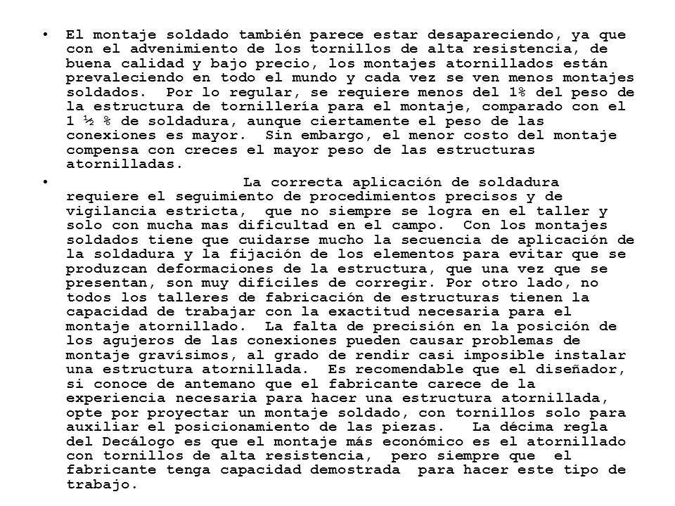 El montaje soldado también parece estar desapareciendo, ya que con el advenimiento de los tornillos de alta resistencia, de buena calidad y bajo precio, los montajes atornillados están prevaleciendo en todo el mundo y cada vez se ven menos montajes soldados. Por lo regular, se requiere menos del 1% del peso de la estructura de tornillería para el montaje, comparado con el 1 ½ % de soldadura, aunque ciertamente el peso de las conexiones es mayor. Sin embargo, el menor costo del montaje compensa con creces el mayor peso de las estructuras atornilladas.