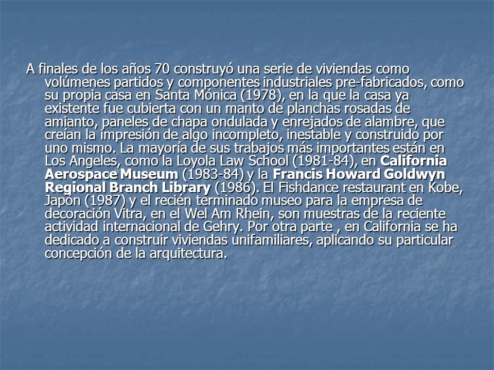 A finales de los años 70 construyó una serie de viviendas como volúmenes partidos y componentes industriales pre-fabricados, como su propia casa en Santa Mónica (1978), en la que la casa ya existente fue cubierta con un manto de planchas rosadas de amianto, paneles de chapa ondulada y enrejados de alambre, que creían la impresión de algo incompleto, inestable y construido por uno mismo.