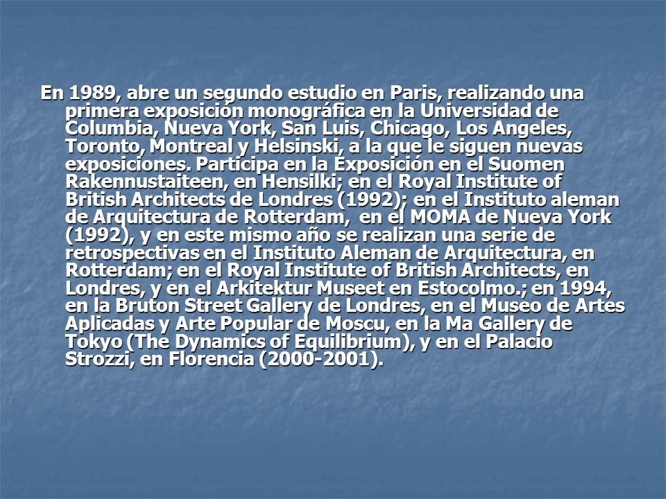 En 1989, abre un segundo estudio en Paris, realizando una primera exposición monográfica en la Universidad de Columbia, Nueva York, San Luis, Chicago, Los Angeles, Toronto, Montreal y Helsinski, a la que le siguen nuevas exposiciones.