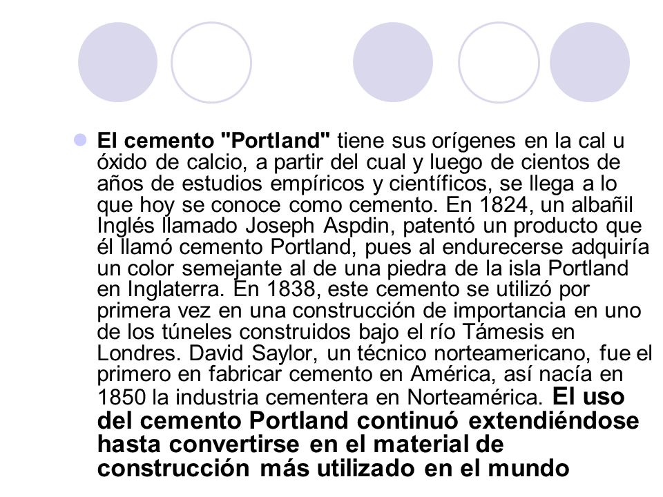 El cemento Portland tiene sus orígenes en la cal u óxido de calcio, a partir del cual y luego de cientos de años de estudios empíricos y científicos, se llega a lo que hoy se conoce como cemento.
