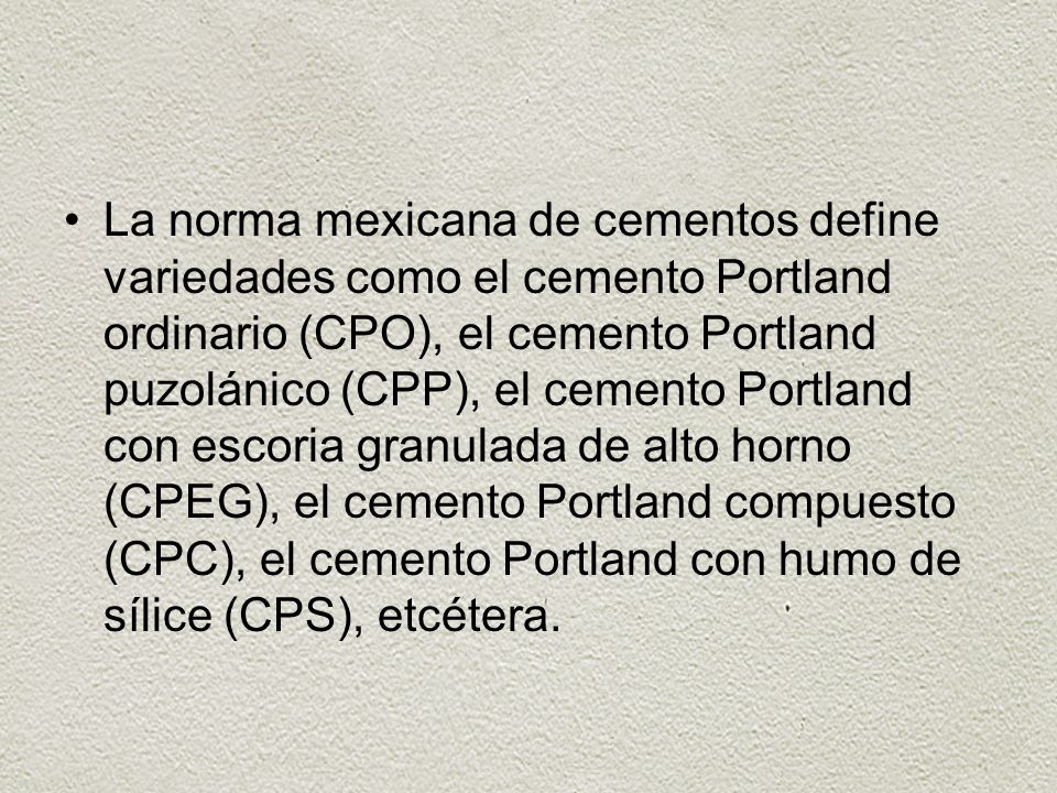 La norma mexicana de cementos define variedades como el cemento Portland ordinario (CPO), el cemento Portland puzolánico (CPP), el cemento Portland con escoria granulada de alto horno (CPEG), el cemento Portland compuesto (CPC), el cemento Portland con humo de sílice (CPS), etcétera.