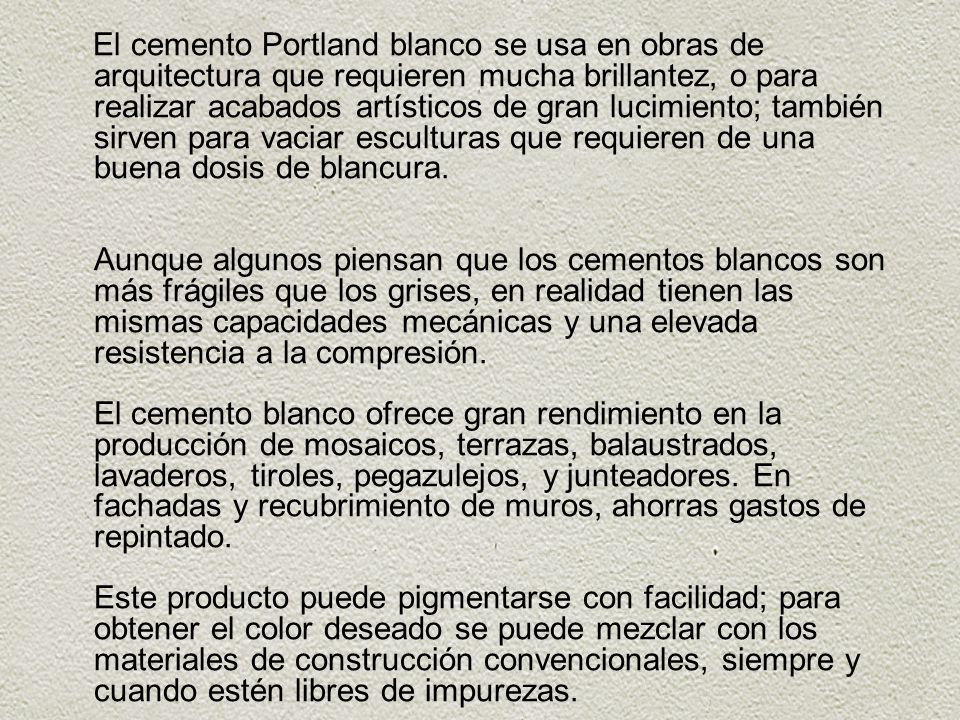 El cemento Portland blanco se usa en obras de arquitectura que requieren mucha brillantez, o para realizar acabados artísticos de gran lucimiento; también sirven para vaciar esculturas que requieren de una buena dosis de blancura.