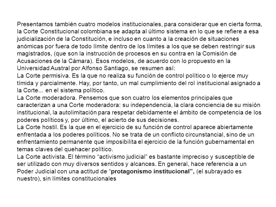 Presentamos también cuatro modelos institucionales, para considerar que en cierta forma, la Corte Constitucional colombiana se adapta al último sistema en lo que se refiere a esa judicialización de la Constitución, e incluso en cuanto a la creación de situaciones anómicas por fuera de todo límite dentro de los límites a los que se deben restringir sus magistrados, (que son la instrucción de procesos en su contra en la Comisión de Acusaciones de la Cámara). Esos modelos, de acuerdo con lo propuesto en la Universidad Austral por Alfonso Santiago, se resumen así: