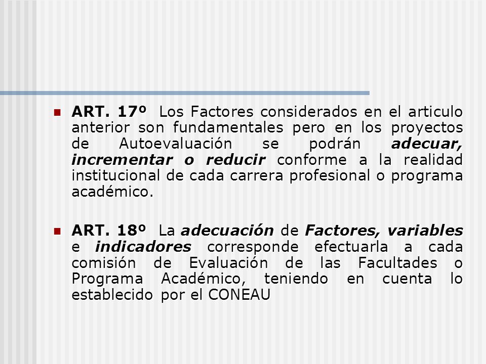 ART. 17º Los Factores considerados en el articulo anterior son fundamentales pero en los proyectos de Autoevaluación se podrán adecuar, incrementar o reducir conforme a la realidad institucional de cada carrera profesional o programa académico.