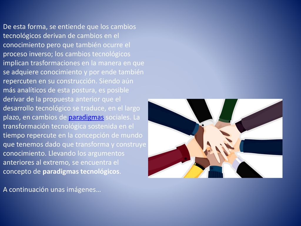 De esta forma, se entiende que los cambios tecnológicos derivan de cambios en el conocimiento pero que también ocurre el proceso inverso; los cambios tecnológicos implican trasformaciones en la manera en que se adquiere conocimiento y por ende también repercuten en su construcción. Siendo aún más analíticos de esta postura, es posible derivar de la propuesta anterior que el desarrollo tecnológico se traduce, en el largo plazo, en cambios de paradigmas sociales. La transformación tecnológica sostenida en el tiempo repercute en la concepción de mundo que tenemos dado que transforma y construye conocimiento. Llevando los argumentos anteriores al extremo, se encuentra el concepto de paradigmas tecnológicos.