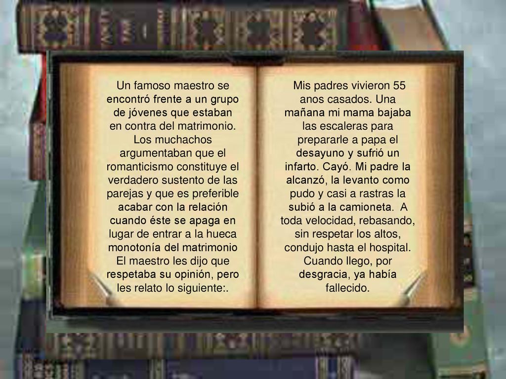 Un famoso maestro se encontró frente a un grupo de jóvenes que estaban en contra del matrimonio. Los muchachos argumentaban que el romanticismo constituye el verdadero sustento de las parejas y que es preferible acabar con la relación cuando éste se apaga en lugar de entrar a la hueca monotonía del matrimonio El maestro les dijo que respetaba su opinión, pero les relato lo siguiente:.