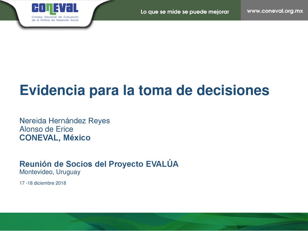 Evidencia para la toma de decisiones Nereida Hernández Reyes Alonso de Erice CONEVAL, México Reunión de Socios del Proyecto EVALÚA Montevideo, Uruguay diciembre 2018