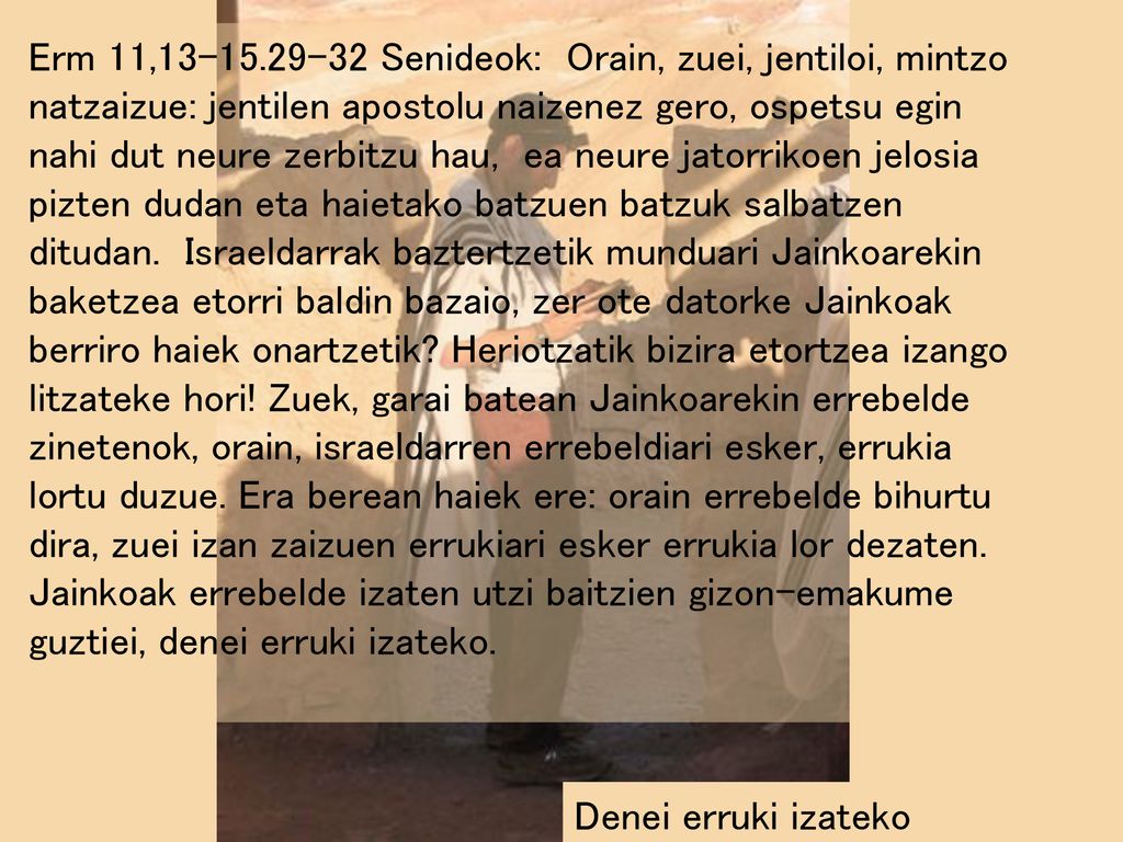 Erm 11, Senideok: Orain, zuei, jentiloi, mintzo natzaizue: jentilen apostolu naizenez gero, ospetsu egin nahi dut neure zerbitzu hau, ea neure jatorrikoen jelosia pizten dudan eta haietako batzuen batzuk salbatzen ditudan. Israeldarrak baztertzetik munduari Jainkoarekin baketzea etorri baldin bazaio, zer ote datorke Jainkoak berriro haiek onartzetik Heriotzatik bizira etortzea izango litzateke hori! Zuek, garai batean Jainkoarekin errebelde zinetenok, orain, israeldarren errebeldiari esker, errukia lortu duzue. Era berean haiek ere: orain errebelde bihurtu dira, zuei izan zaizuen errukiari esker errukia lor dezaten. Jainkoak errebelde izaten utzi baitzien gizon-emakume guztiei, denei erruki izateko.