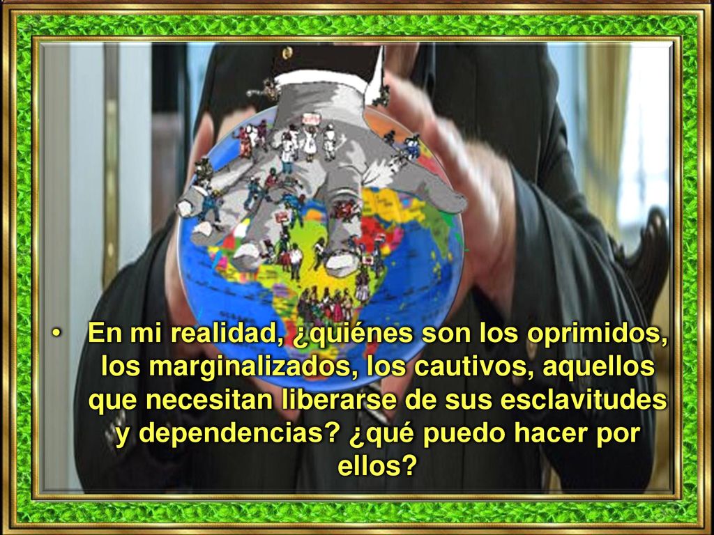 En mi realidad, ¿quiénes son los oprimidos, los marginalizados, los cautivos, aquellos que necesitan liberarse de sus esclavitudes y dependencias.