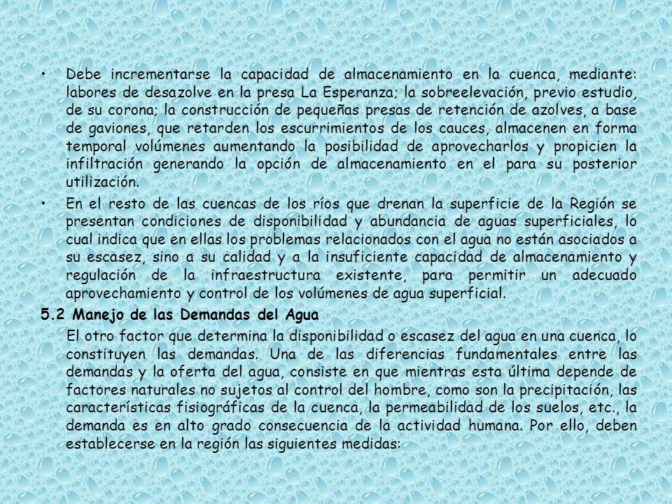 Debe incrementarse la capacidad de almacenamiento en la cuenca, mediante: labores de desazolve en la presa La Esperanza; la sobreelevación, previo estudio, de su corona; la construcción de pequeñas presas de retención de azolves, a base de gaviones, que retarden los escurrimientos de los cauces, almacenen en forma temporal volúmenes aumentando la posibilidad de aprovecharlos y propicien la infiltración generando la opción de almacenamiento en el para su posterior utilización.