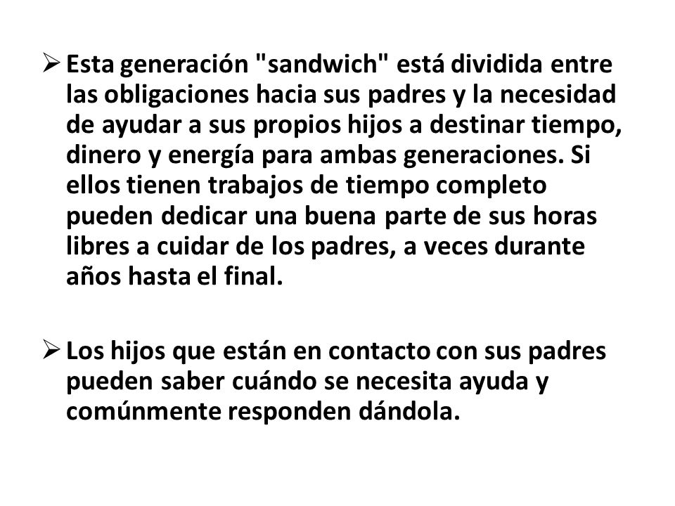 Esta generación sandwich está dividida entre las obligaciones hacia sus padres y la necesidad de ayudar a sus propios hijos a destinar tiempo, dinero y energía para ambas generaciones. Si ellos tienen trabajos de tiempo completo pueden dedicar una buena parte de sus horas libres a cuidar de los padres, a veces durante años hasta el final.