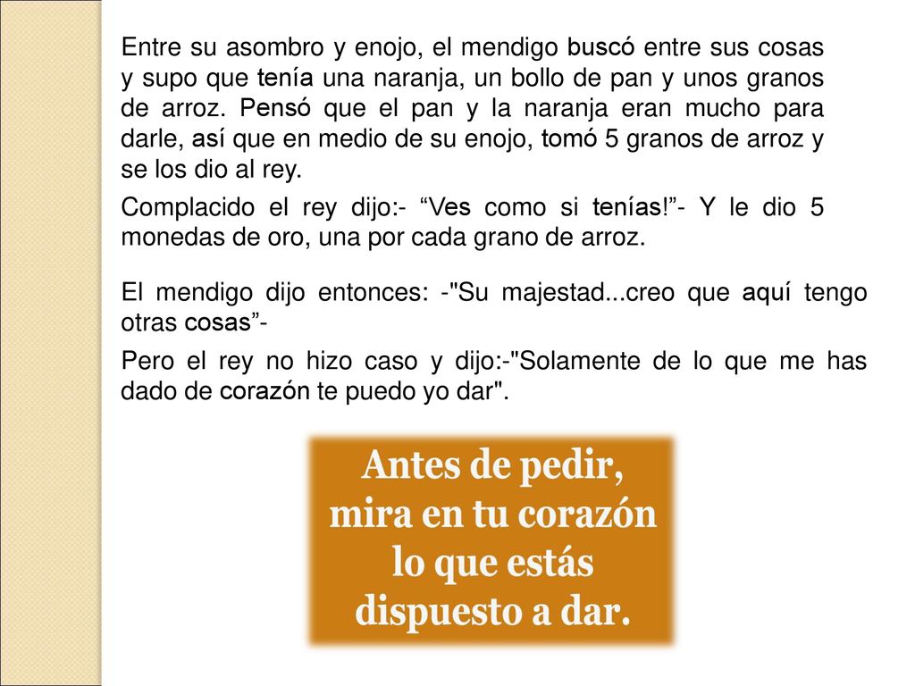 Entre su asombro y enojo, el mendigo buscó entre sus cosas y supo que tenía una naranja, un bollo de pan y unos granos de arroz. Pensó que el pan y la naranja eran mucho para darle, así que en medio de su enojo, tomó 5 granos de arroz y se los dio al rey.