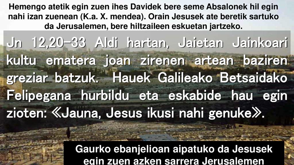 Hemengo atetik egin zuen ihes Davidek bere seme Absalonek hil egin nahi izan zuenean (K.a. X. mendea). Orain Jesusek ate beretik sartuko da Jerusalemen, bere hiltzaileen eskuetan jartzeko.