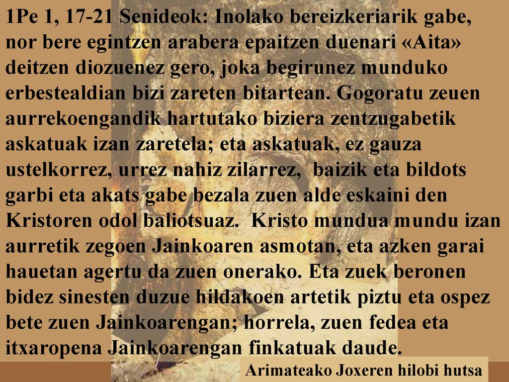 1Pe 1, Senideok: Inolako bereizkeriarik gabe, nor bere egintzen arabera epaitzen duenari «Aita» deitzen diozuenez gero, joka begirunez munduko erbestealdian bizi zareten bitartean. Gogoratu zeuen aurrekoengandik hartutako biziera zentzugabetik askatuak izan zaretela; eta askatuak, ez gauza ustelkorrez, urrez nahiz zilarrez, baizik eta bildots garbi eta akats gabe bezala zuen alde eskaini den Kristoren odol baliotsuaz. Kristo mundua mundu izan aurretik zegoen Jainkoaren asmotan, eta azken garai hauetan agertu da zuen onerako. Eta zuek beronen bidez sinesten duzue hildakoen artetik piztu eta ospez bete zuen Jainkoarengan; horrela, zuen fedea eta itxaropena Jainkoarengan finkatuak daude.