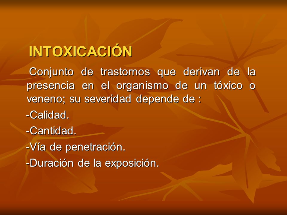 INTOXICACIÓN Conjunto de trastornos que derivan de la presencia en el organismo de un tóxico o veneno; su severidad depende de :