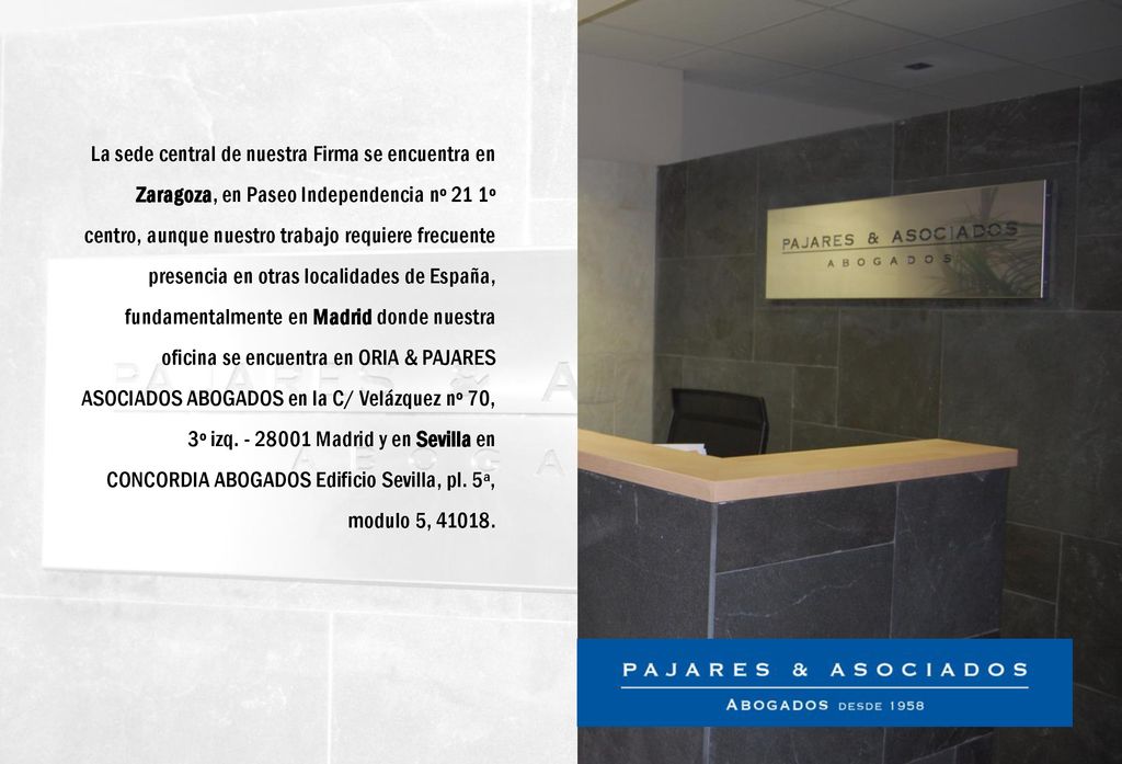 La sede central de nuestra Firma se encuentra en Zaragoza, en Paseo Independencia nº 21 1º centro, aunque nuestro trabajo requiere frecuente presencia en otras localidades de España, fundamentalmente en Madrid donde nuestra oficina se encuentra en ORIA & PAJARES ASOCIADOS ABOGADOS en la C/ Velázquez nº 70, 3º izq.