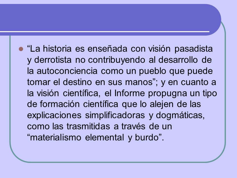La historia es enseñada con visión pasadista y derrotista no contribuyendo al desarrollo de la autoconciencia como un pueblo que puede tomar el destino en sus manos ; y en cuanto a la visión científica, el Informe propugna un tipo de formación científica que lo alejen de las explicaciones simplificadoras y dogmáticas, como las trasmitidas a través de un materialismo elemental y burdo .