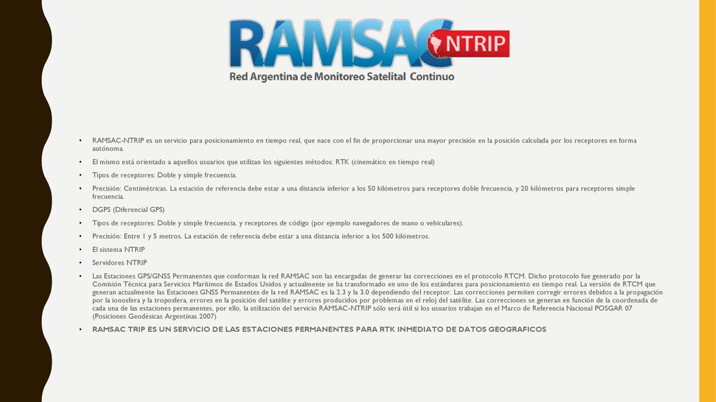 RAMSAC-NTRIP es un servicio para posicionamiento en tiempo real, que nace con el fin de proporcionar una mayor precisión en la posición calculada por los receptores en forma autónoma.