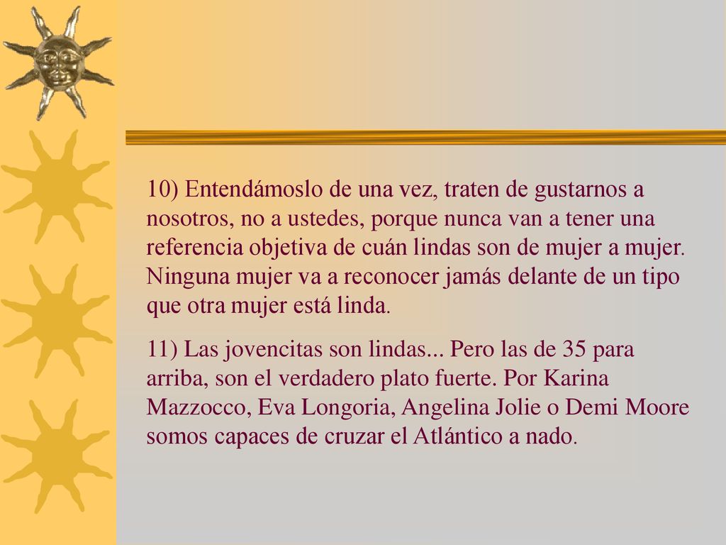10) Entendámoslo de una vez, traten de gustarnos a nosotros, no a ustedes, porque nunca van a tener una referencia objetiva de cuán lindas son de mujer a mujer. Ninguna mujer va a reconocer jamás delante de un tipo que otra mujer está linda.