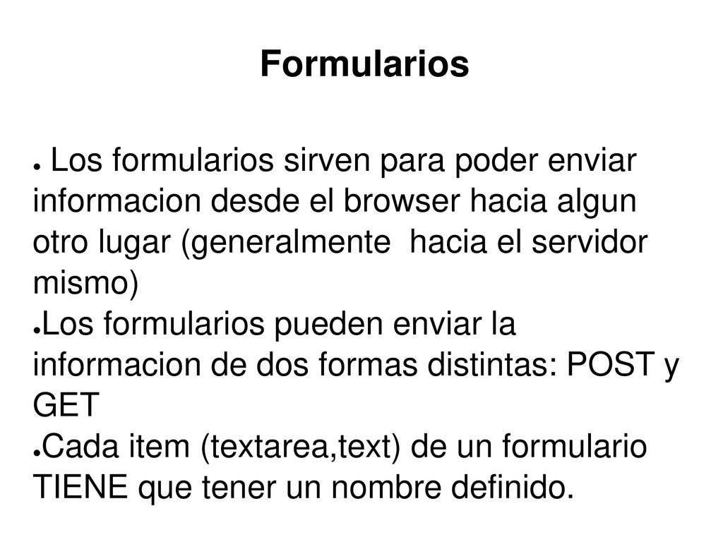 Formularios Los formularios sirven para poder enviar informacion desde el browser hacia algun otro lugar (generalmente hacia el servidor mismo)