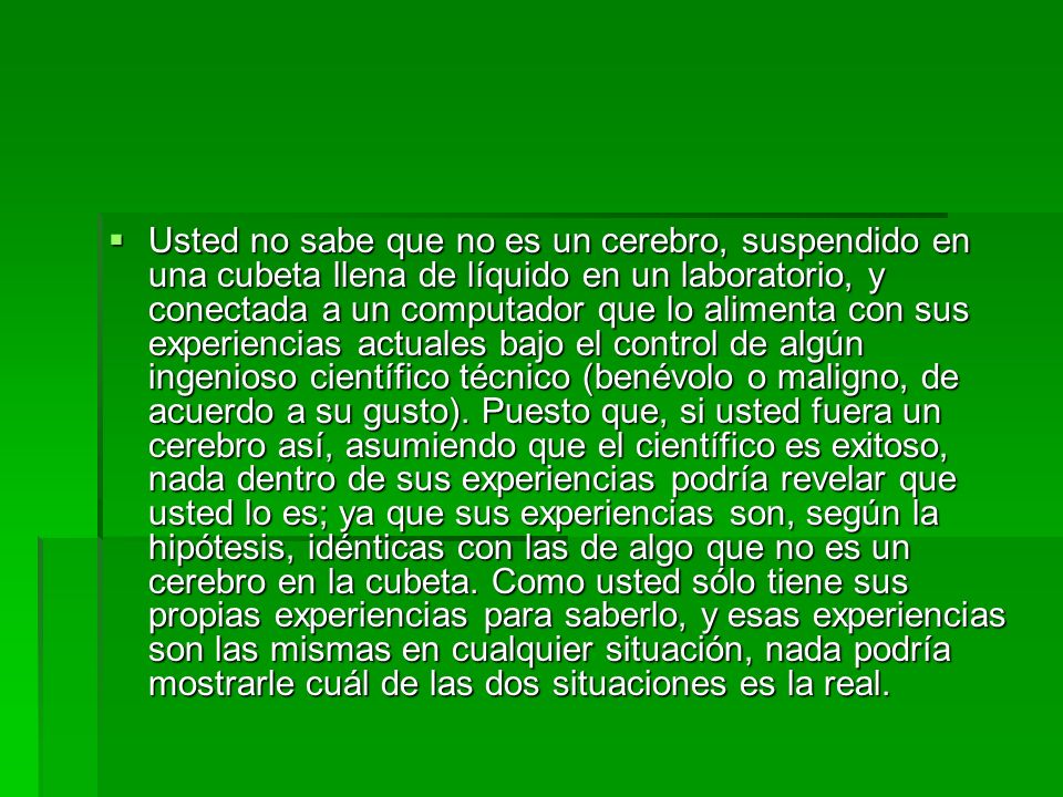 Usted no sabe que no es un cerebro, suspendido en una cubeta llena de líquido en un laboratorio, y conectada a un computador que lo alimenta con sus experiencias actuales bajo el control de algún ingenioso científico técnico (benévolo o maligno, de acuerdo a su gusto).