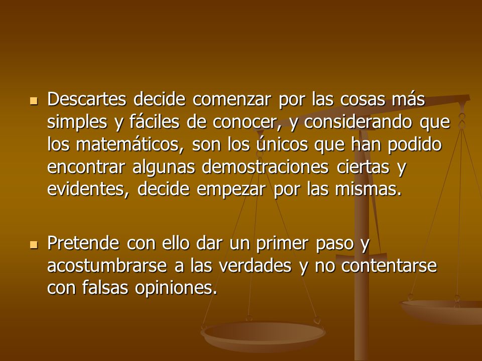Descartes decide comenzar por las cosas más simples y fáciles de conocer, y considerando que los matemáticos, son los únicos que han podido encontrar algunas demostraciones ciertas y evidentes, decide empezar por las mismas.