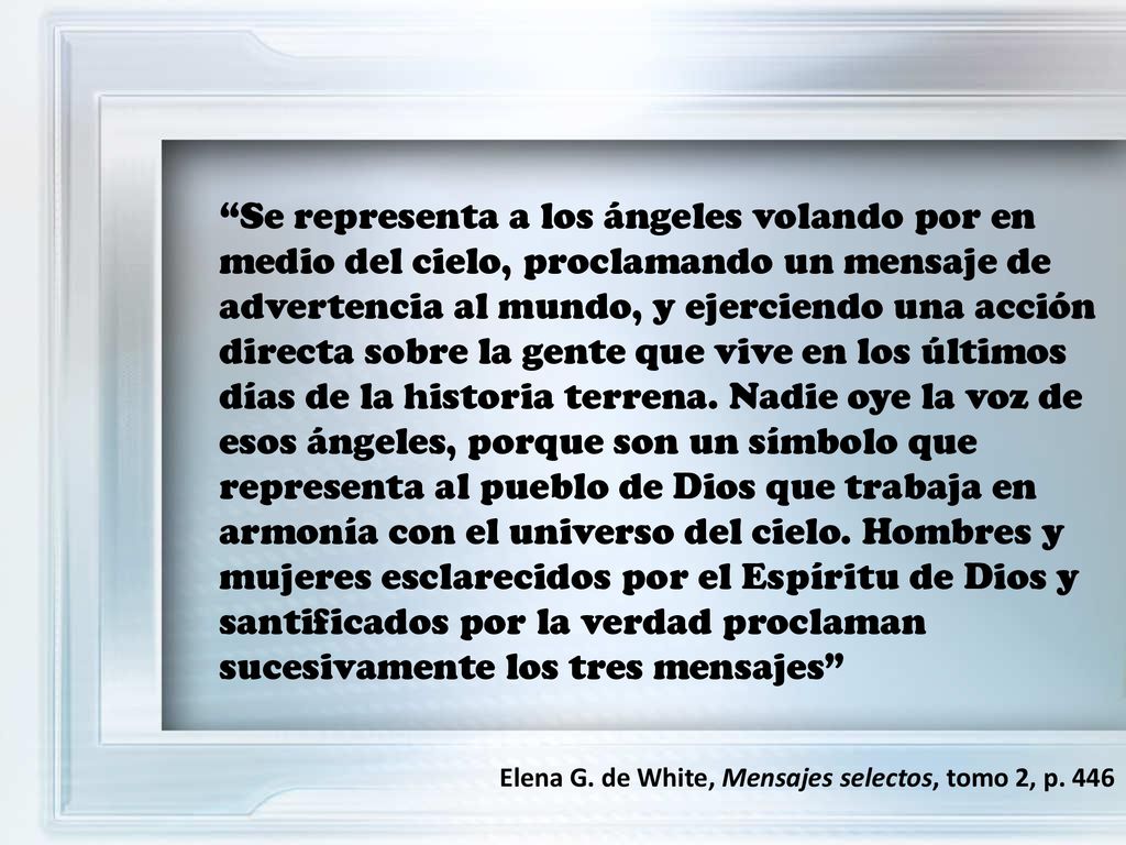 Se representa a los ángeles volando por en medio del cielo, proclamando un mensaje de advertencia al mundo, y ejerciendo una acción directa sobre la gente que vive en los últimos días de la historia terrena. Nadie oye la voz de esos ángeles, porque son un símbolo que representa al pueblo de Dios que trabaja en armonía con el universo del cielo. Hombres y mujeres esclarecidos por el Espíritu de Dios y santificados por la verdad proclaman sucesivamente los tres mensajes