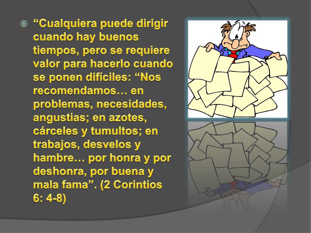 Cualquiera puede dirigir cuando hay buenos tiempos, pero se requiere valor para hacerlo cuando se ponen difíciles: Nos recomendamos… en problemas, necesidades, angustias; en azotes, cárceles y tumultos; en trabajos, desvelos y hambre… por honra y por deshonra, por buena y mala fama .