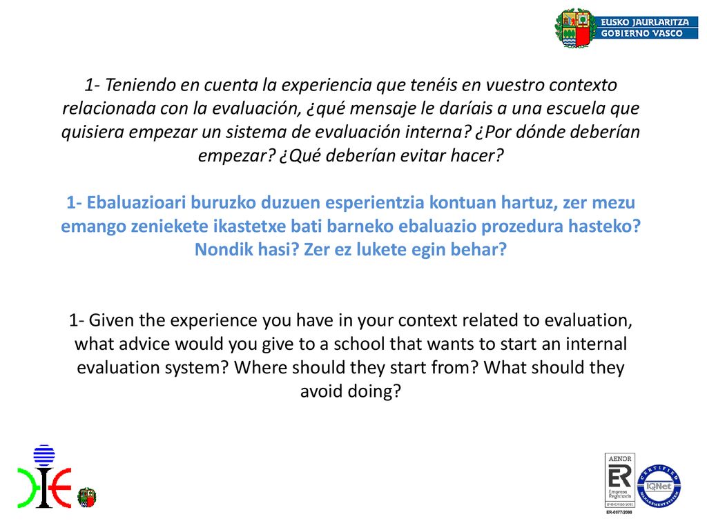1- Teniendo en cuenta la experiencia que tenéis en vuestro contexto relacionada con la evaluación, ¿qué mensaje le daríais a una escuela que quisiera empezar un sistema de evaluación interna ¿Por dónde deberían empezar ¿Qué deberían evitar hacer 1- Ebaluazioari buruzko duzuen esperientzia kontuan hartuz, zer mezu emango zeniekete ikastetxe bati barneko ebaluazio prozedura hasteko Nondik hasi Zer ez lukete egin behar 1- Given the experience you have in your context related to evaluation, what advice would you give to a school that wants to start an internal evaluation system Where should they start from What should they avoid doing