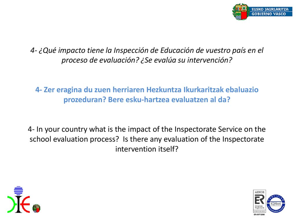 4- ¿Qué impacto tiene la Inspección de Educación de vuestro país en el proceso de evaluación ¿Se evalúa su intervención 4- Zer eragina du zuen herriaren Hezkuntza Ikurkaritzak ebaluazio prozeduran Bere esku-hartzea evaluatzen al da 4- In your country what is the impact of the Inspectorate Service on the school evaluation process Is there any evaluation of the Inspectorate intervention itself