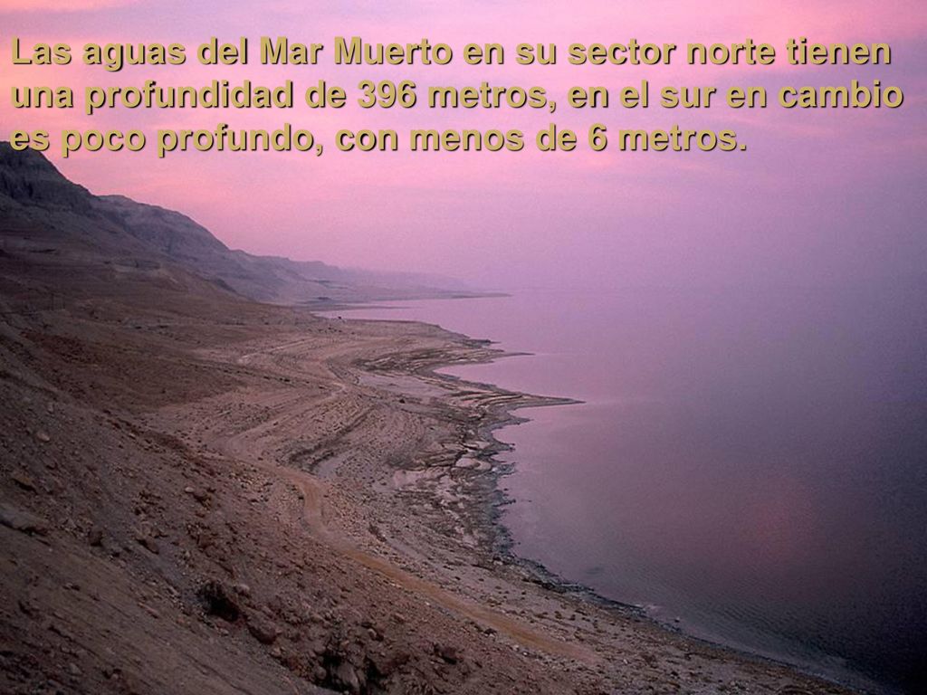 Las aguas del Mar Muerto en su sector norte tienen una profundidad de 396 metros, en el sur en cambio es poco profundo, con menos de 6 metros.