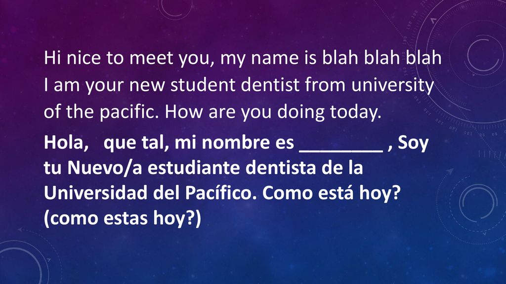 Hi nice to meet you, my name is blah blah blah I am your new student dentist from university of the pacific. How are you doing today.